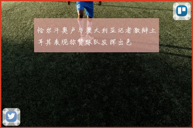 恰尔汗奥卢与澳大利亚记者激辩土耳其表现称赞球队发挥出色