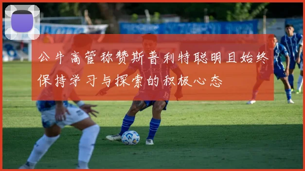 公牛高管称赞斯普利特聪明且始终保持学习与探索的积极心态