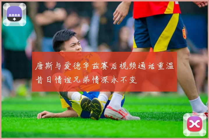唐斯与爱德华兹赛后视频通话重温昔日情谊兄弟情深永不变