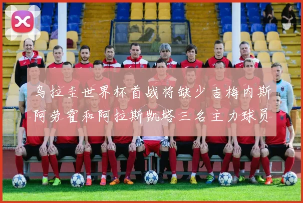 乌拉圭世界杯首战将缺少吉梅内斯阿劳霍和阿拉斯凯塔三名主力球员
