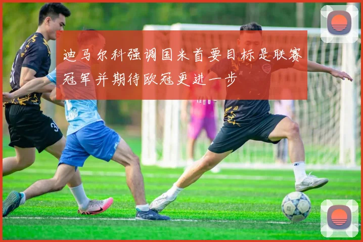 迪马尔科强调国米首要目标是联赛冠军并期待欧冠更进一步