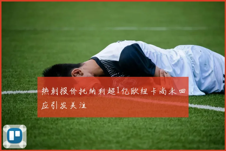 热刺报价托纳利超1亿欧纽卡尚未回应引发关注