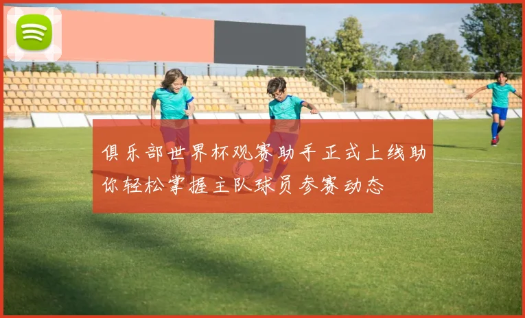 俱乐部世界杯观赛助手正式上线助你轻松掌握主队球员参赛动态