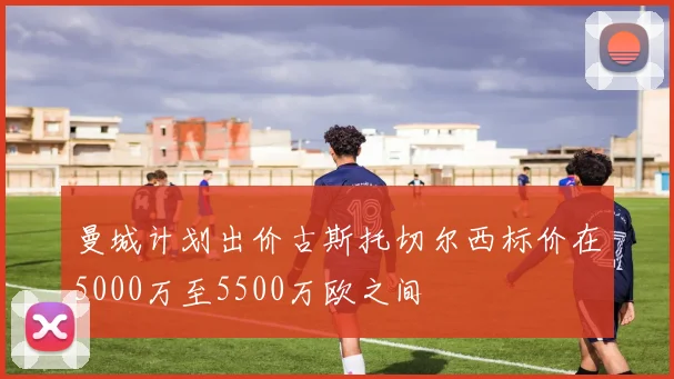 曼城计划出价古斯托切尔西标价在5000万至5500万欧之间