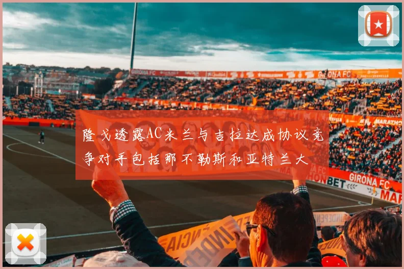 隆戈透露AC米兰与吉拉达成协议竞争对手包括那不勒斯和亚特兰大