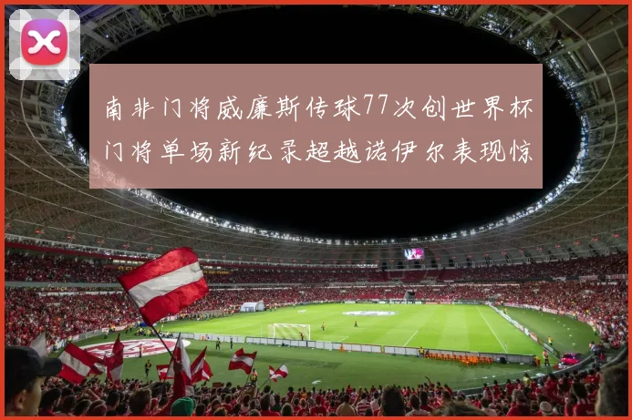 南非门将威廉斯传球77次创世界杯门将单场新纪录超越诺伊尔表现惊艳