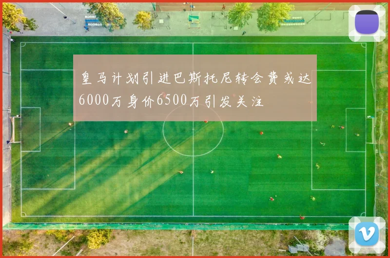 皇马计划引进巴斯托尼转会费或达6000万身价6500万引发关注