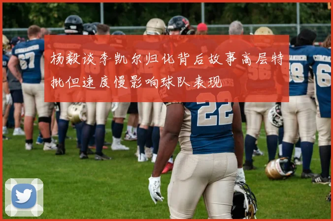 杨毅谈李凯尔归化背后故事高层特批但速度慢影响球队表现