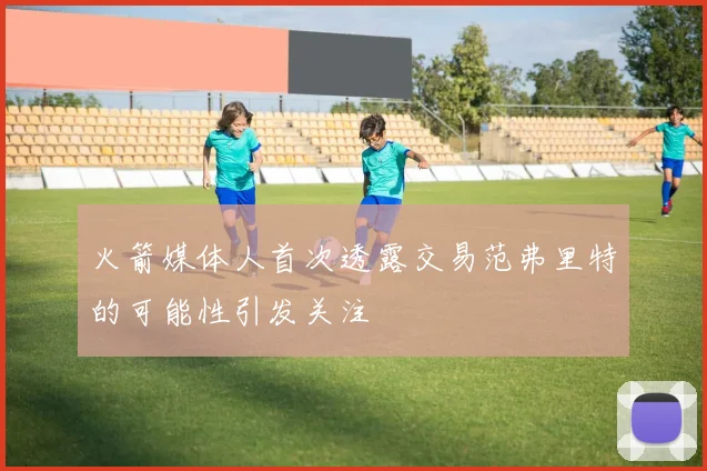 火箭媒体人首次透露交易范弗里特的可能性引发关注
