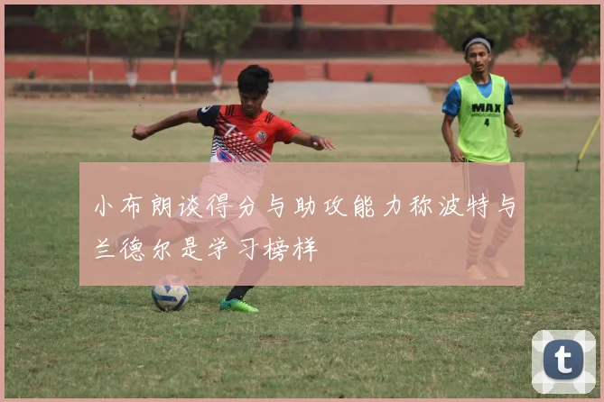 小布朗谈得分与助攻能力称波特与兰德尔是学习榜样